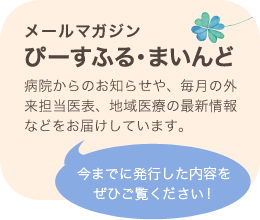 メールマガジン ぴーすふる・まいんど 病院からのお知らせや、毎月の外来担当医表、地域医療の最新情報などをお届けしています。 今までに発行した内容をぜひご覧ください！